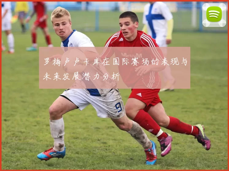 罗梅卢卢卡库在国际赛场的表现与未来发展潜力分析