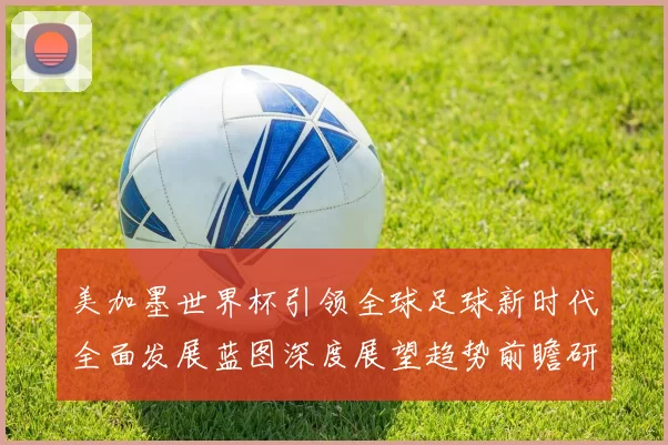 美加墨世界杯引领全球足球新时代全面发展蓝图深度展望趋势前瞻研
