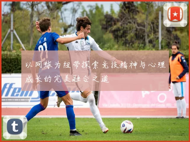 以网球为纽带探索竞技精神与心理成长的完美融合之道