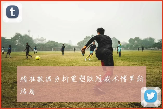 精准数据分析重塑欧冠战术博弈新格局