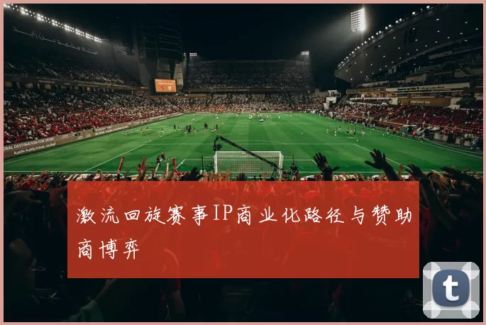 激流回旋赛事IP商业化路径与赞助商博弈