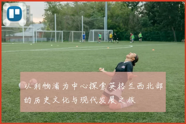 以利物浦为中心探索英格兰西北部的历史文化与现代发展之旅