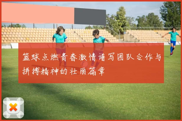 篮球点燃青春激情谱写团队合作与拼搏精神的壮丽篇章