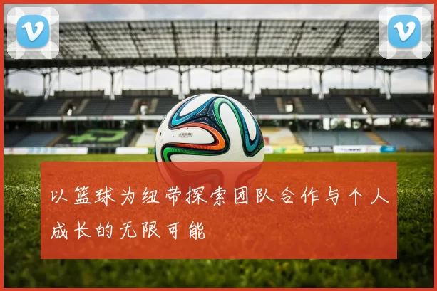 以篮球为纽带探索团队合作与个人成长的无限可能