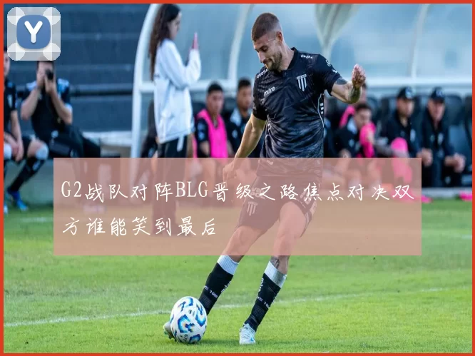 G2战队对阵BLG晋级之路焦点对决双方谁能笑到最后