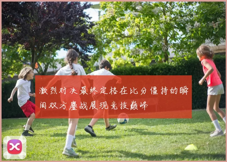 激烈对决最终定格在比分僵持的瞬间双方鏖战展现竞技巅峰