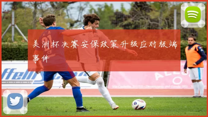 美洲杯决赛安保政策升级应对极端事件